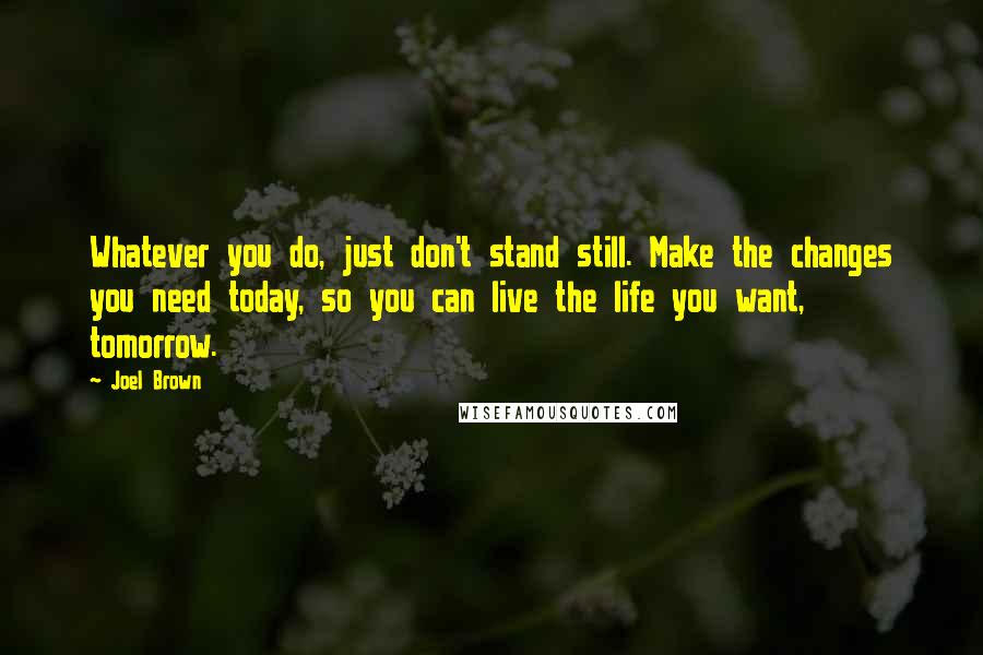 Joel Brown Quotes: Whatever you do, just don't stand still. Make the changes you need today, so you can live the life you want, tomorrow.