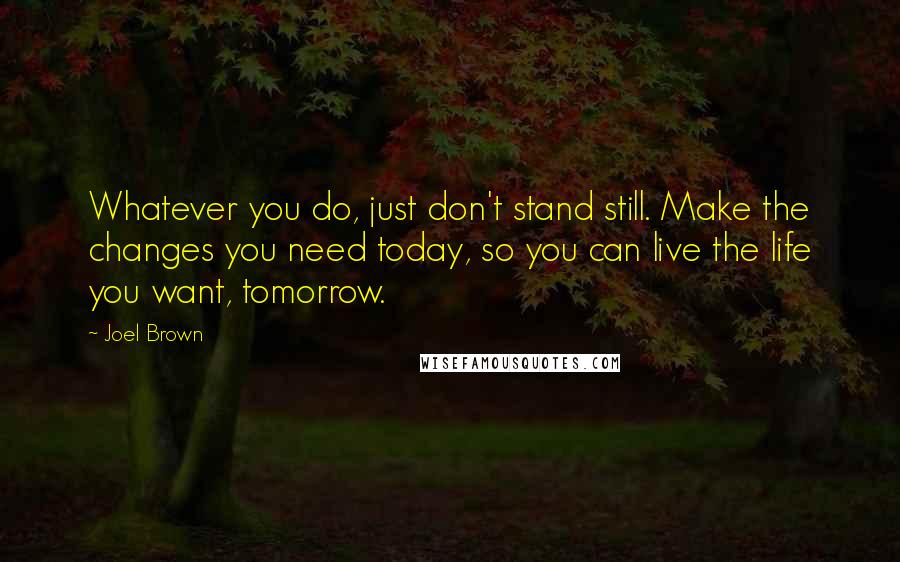 Joel Brown Quotes: Whatever you do, just don't stand still. Make the changes you need today, so you can live the life you want, tomorrow.