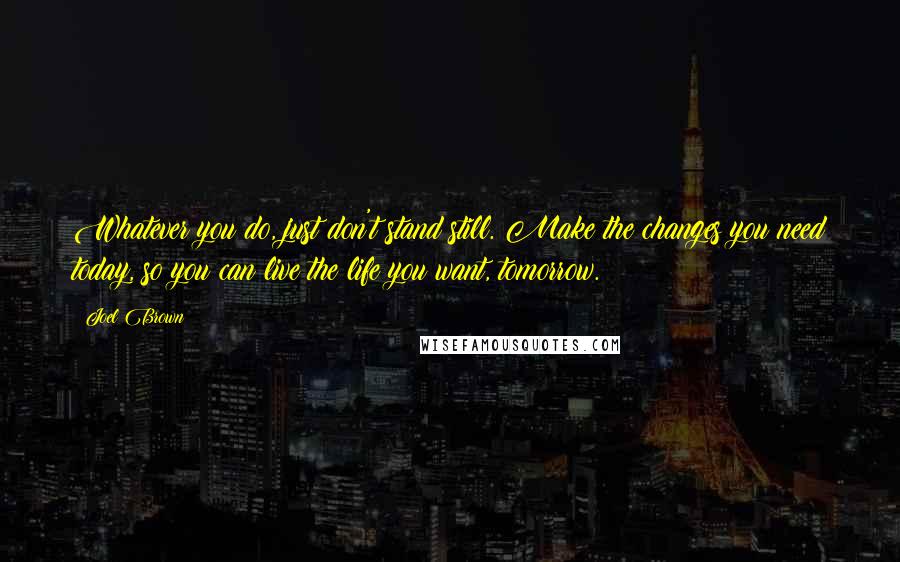 Joel Brown Quotes: Whatever you do, just don't stand still. Make the changes you need today, so you can live the life you want, tomorrow.