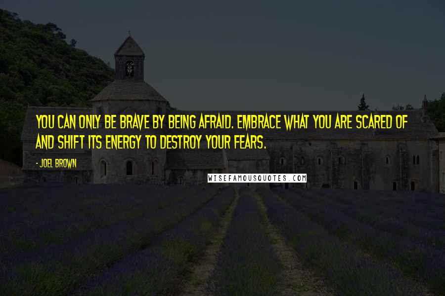 Joel Brown Quotes: You can only be brave by being afraid. Embrace what you are scared of and shift its energy to destroy your fears.