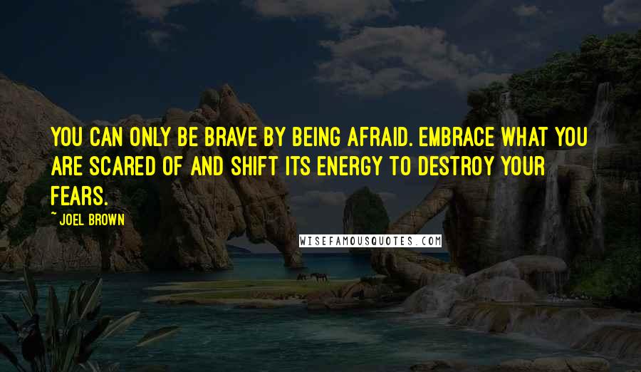 Joel Brown Quotes: You can only be brave by being afraid. Embrace what you are scared of and shift its energy to destroy your fears.
