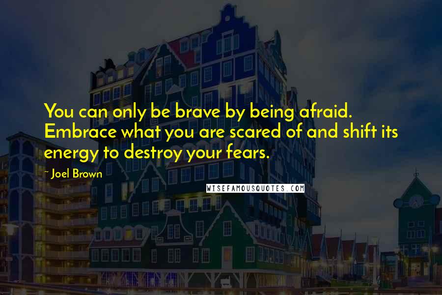 Joel Brown Quotes: You can only be brave by being afraid. Embrace what you are scared of and shift its energy to destroy your fears.