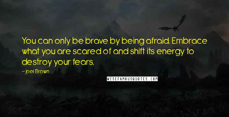 Joel Brown Quotes: You can only be brave by being afraid. Embrace what you are scared of and shift its energy to destroy your fears.