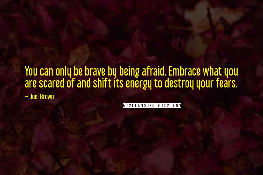 Joel Brown Quotes: You can only be brave by being afraid. Embrace what you are scared of and shift its energy to destroy your fears.