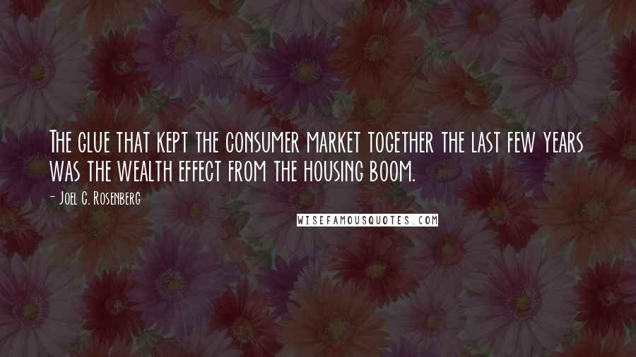 Joel C. Rosenberg Quotes: The glue that kept the consumer market together the last few years was the wealth effect from the housing boom.