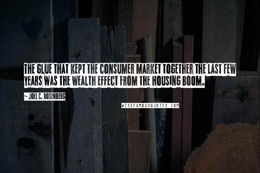 Joel C. Rosenberg Quotes: The glue that kept the consumer market together the last few years was the wealth effect from the housing boom.