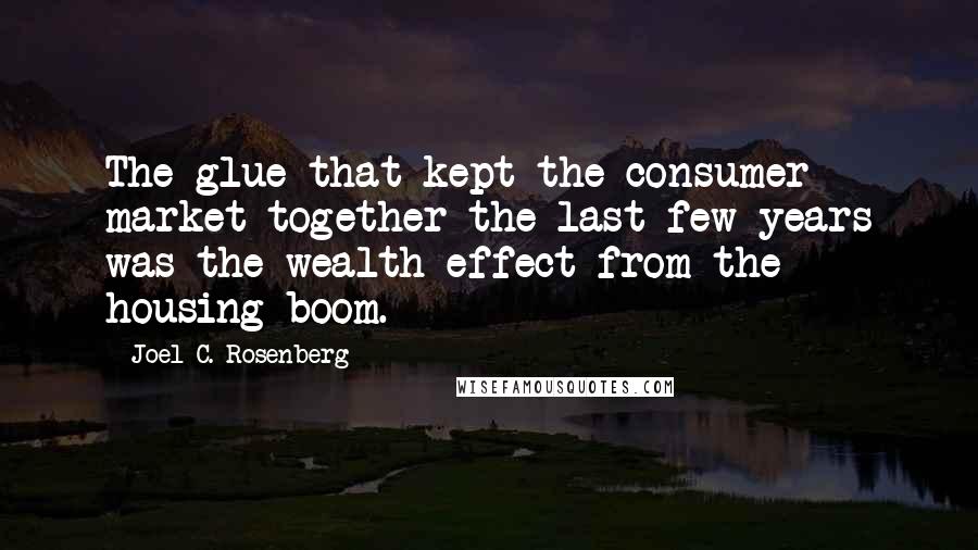 Joel C. Rosenberg Quotes: The glue that kept the consumer market together the last few years was the wealth effect from the housing boom.