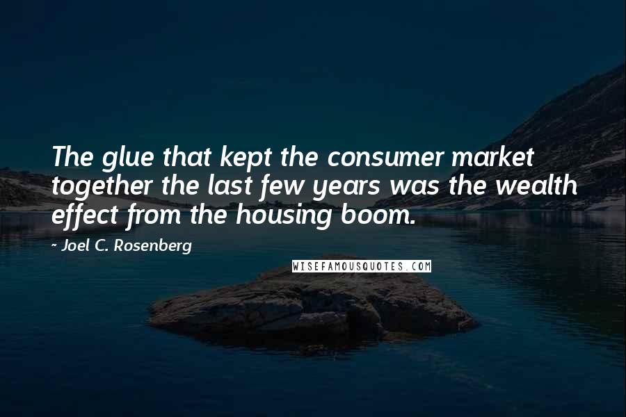 Joel C. Rosenberg Quotes: The glue that kept the consumer market together the last few years was the wealth effect from the housing boom.