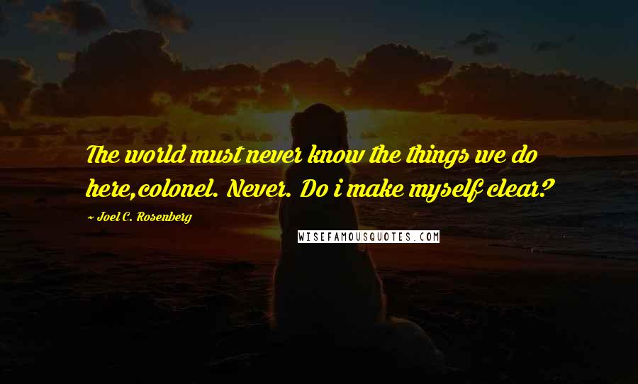 Joel C. Rosenberg Quotes: The world must never know the things we do here,colonel. Never. Do i make myself clear?