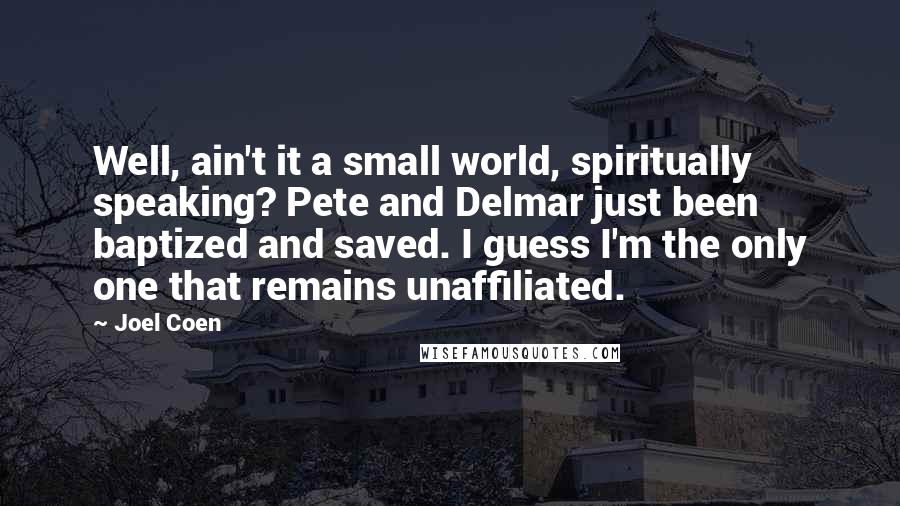 Joel Coen Quotes: Well, ain't it a small world, spiritually speaking? Pete and Delmar just been baptized and saved. I guess I'm the only one that remains unaffiliated.