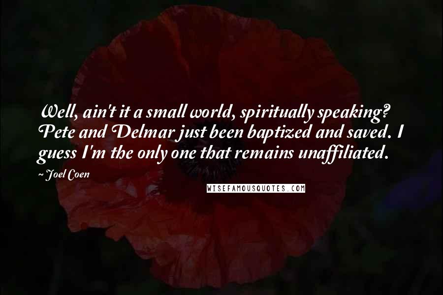 Joel Coen Quotes: Well, ain't it a small world, spiritually speaking? Pete and Delmar just been baptized and saved. I guess I'm the only one that remains unaffiliated.
