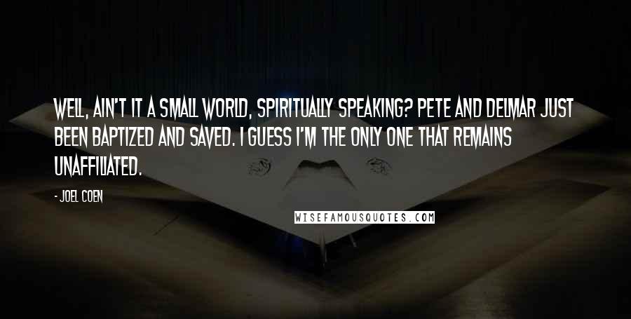Joel Coen Quotes: Well, ain't it a small world, spiritually speaking? Pete and Delmar just been baptized and saved. I guess I'm the only one that remains unaffiliated.