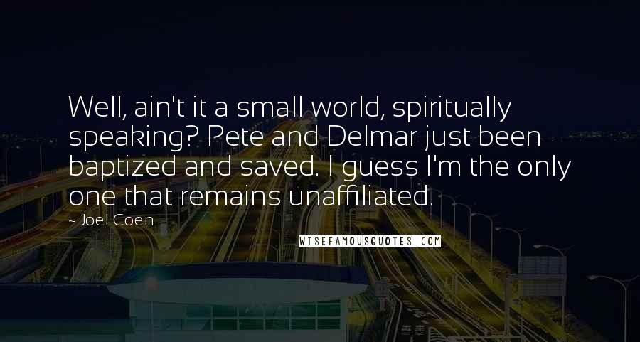 Joel Coen Quotes: Well, ain't it a small world, spiritually speaking? Pete and Delmar just been baptized and saved. I guess I'm the only one that remains unaffiliated.