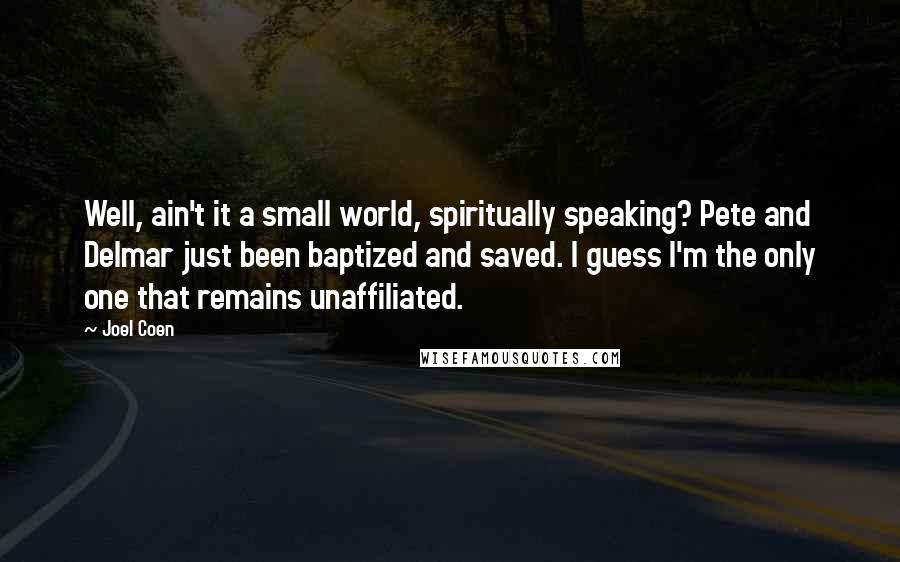 Joel Coen Quotes: Well, ain't it a small world, spiritually speaking? Pete and Delmar just been baptized and saved. I guess I'm the only one that remains unaffiliated.