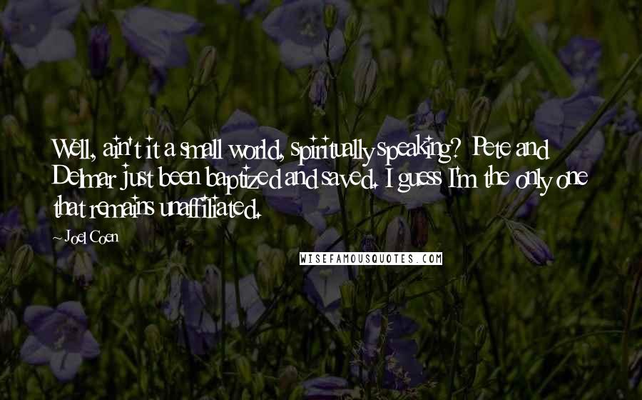 Joel Coen Quotes: Well, ain't it a small world, spiritually speaking? Pete and Delmar just been baptized and saved. I guess I'm the only one that remains unaffiliated.