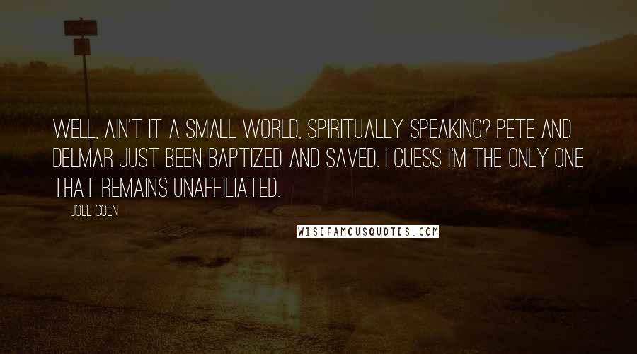 Joel Coen Quotes: Well, ain't it a small world, spiritually speaking? Pete and Delmar just been baptized and saved. I guess I'm the only one that remains unaffiliated.