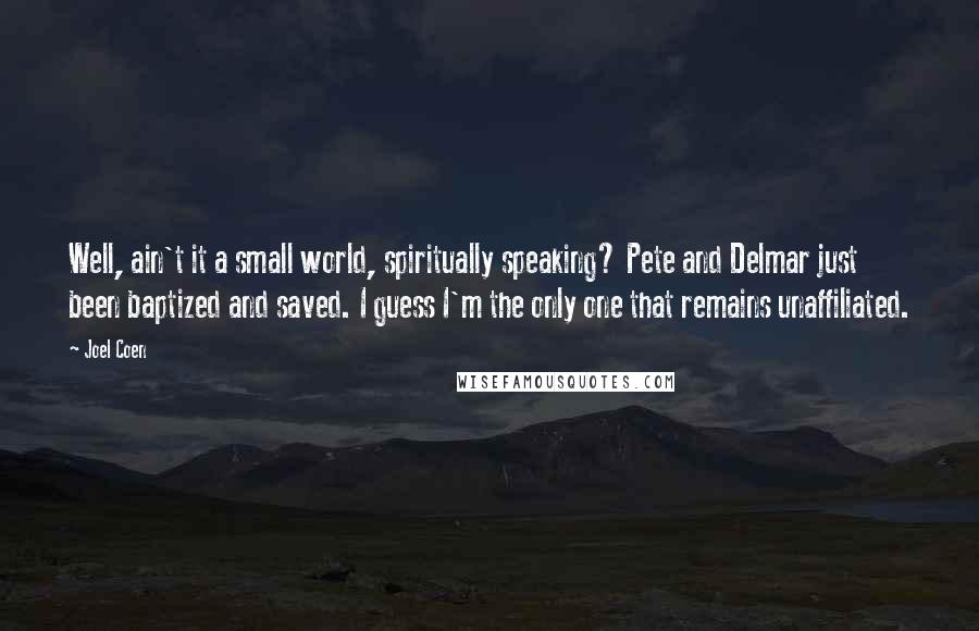 Joel Coen Quotes: Well, ain't it a small world, spiritually speaking? Pete and Delmar just been baptized and saved. I guess I'm the only one that remains unaffiliated.