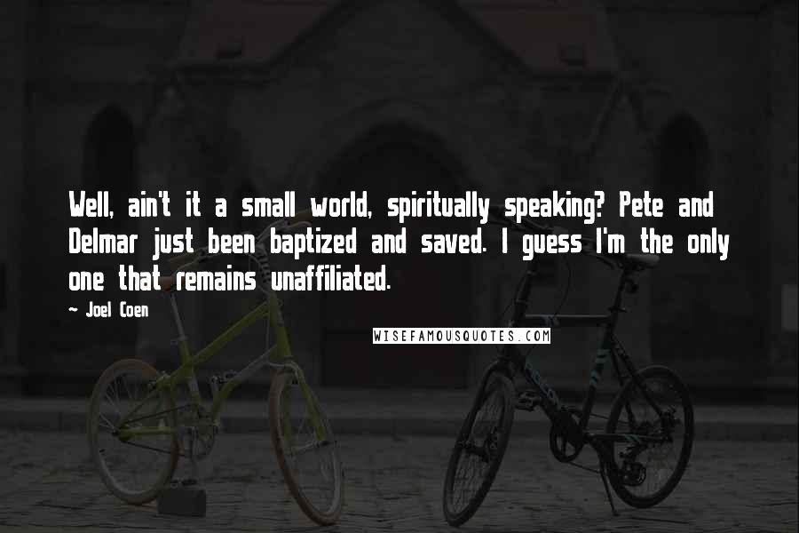 Joel Coen Quotes: Well, ain't it a small world, spiritually speaking? Pete and Delmar just been baptized and saved. I guess I'm the only one that remains unaffiliated.