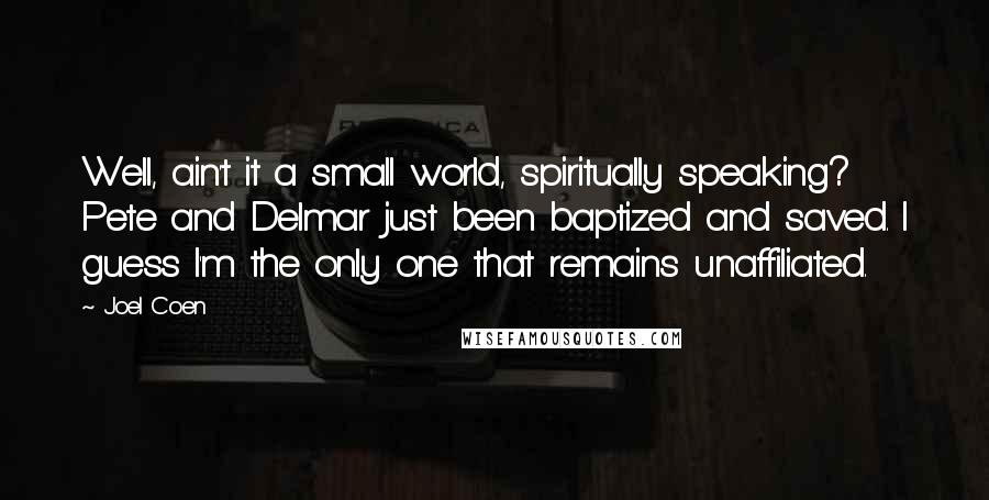 Joel Coen Quotes: Well, ain't it a small world, spiritually speaking? Pete and Delmar just been baptized and saved. I guess I'm the only one that remains unaffiliated.