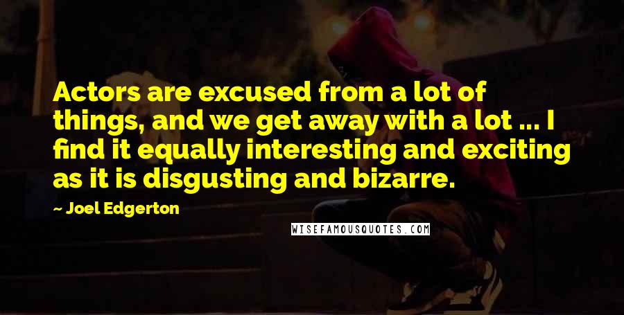 Joel Edgerton Quotes: Actors are excused from a lot of things, and we get away with a lot ... I find it equally interesting and exciting as it is disgusting and bizarre.