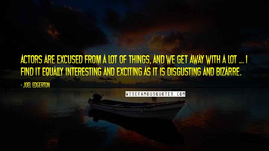 Joel Edgerton Quotes: Actors are excused from a lot of things, and we get away with a lot ... I find it equally interesting and exciting as it is disgusting and bizarre.