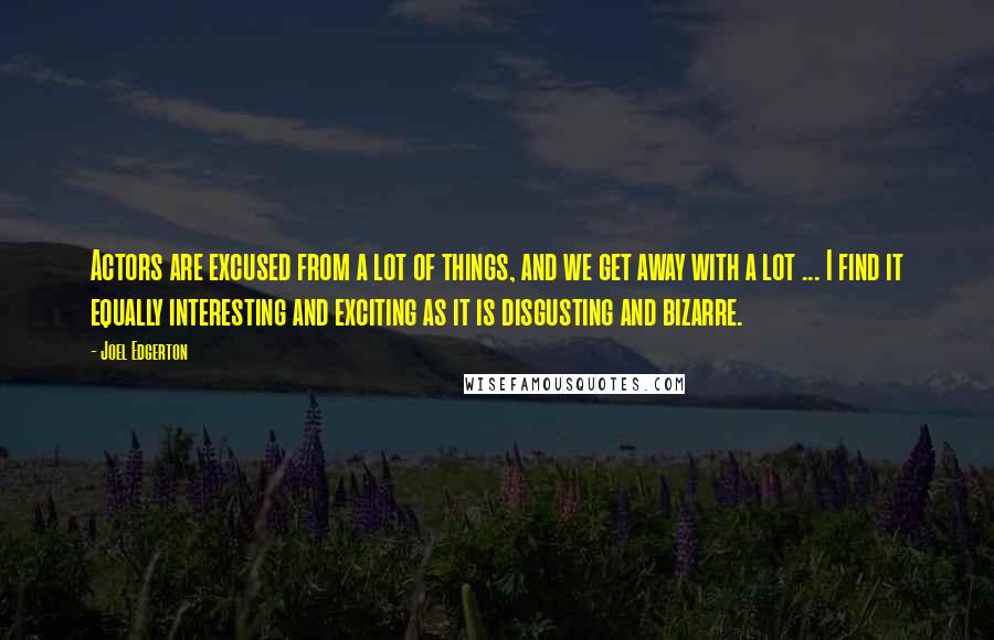Joel Edgerton Quotes: Actors are excused from a lot of things, and we get away with a lot ... I find it equally interesting and exciting as it is disgusting and bizarre.