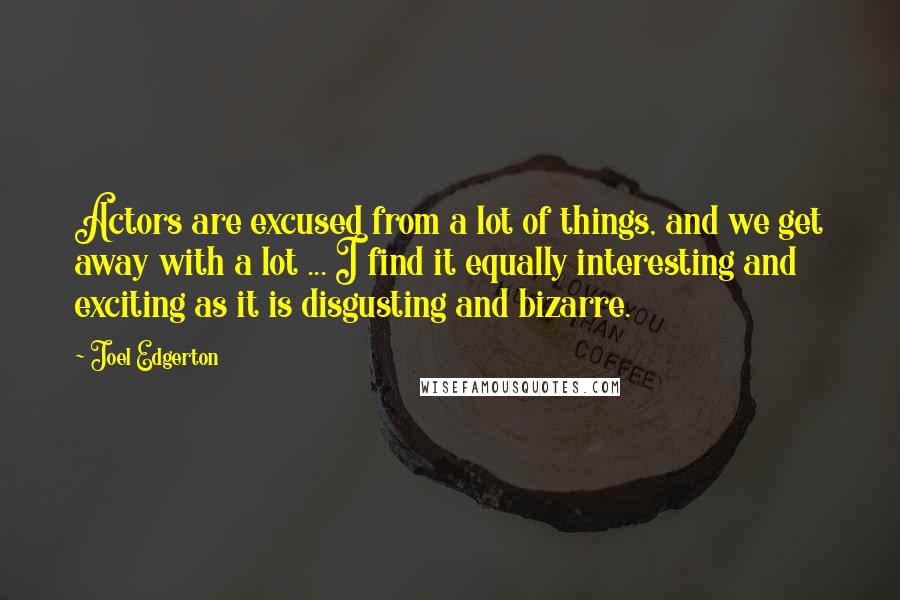 Joel Edgerton Quotes: Actors are excused from a lot of things, and we get away with a lot ... I find it equally interesting and exciting as it is disgusting and bizarre.