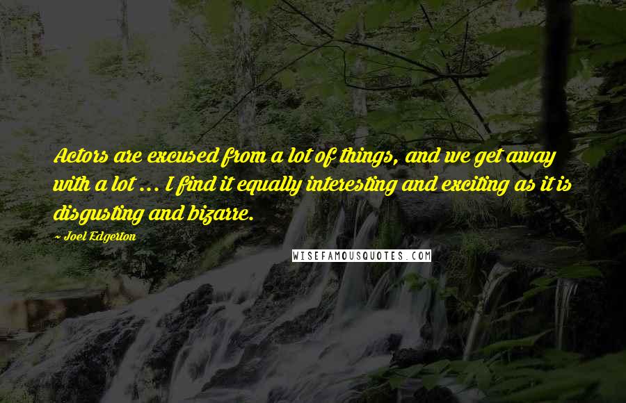 Joel Edgerton Quotes: Actors are excused from a lot of things, and we get away with a lot ... I find it equally interesting and exciting as it is disgusting and bizarre.