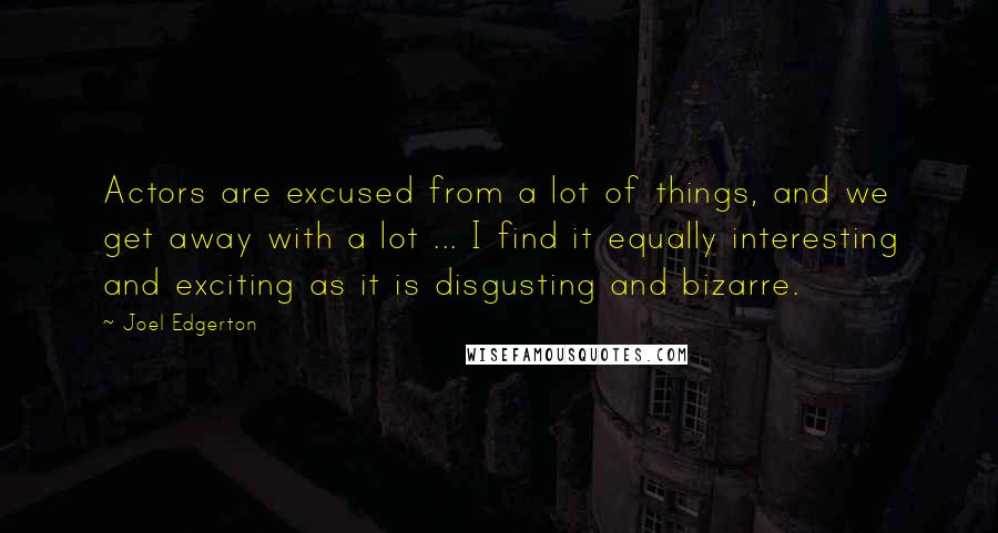 Joel Edgerton Quotes: Actors are excused from a lot of things, and we get away with a lot ... I find it equally interesting and exciting as it is disgusting and bizarre.