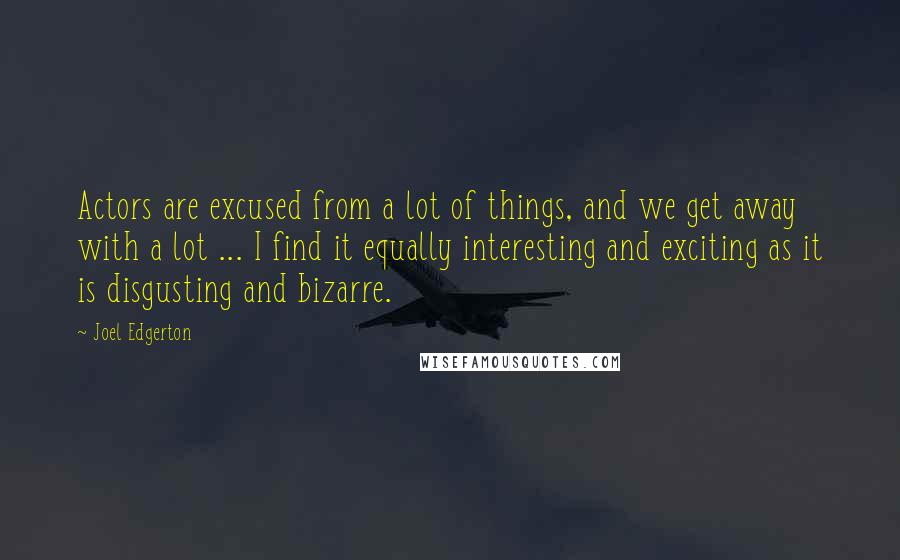 Joel Edgerton Quotes: Actors are excused from a lot of things, and we get away with a lot ... I find it equally interesting and exciting as it is disgusting and bizarre.