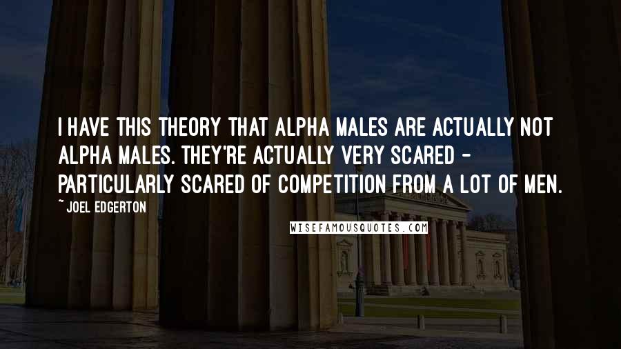 Joel Edgerton Quotes: I have this theory that alpha males are actually not alpha males. They're actually very scared - particularly scared of competition from a lot of men.