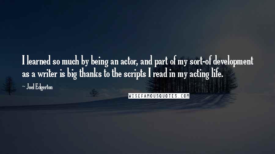 Joel Edgerton Quotes: I learned so much by being an actor, and part of my sort-of development as a writer is big thanks to the scripts I read in my acting life.