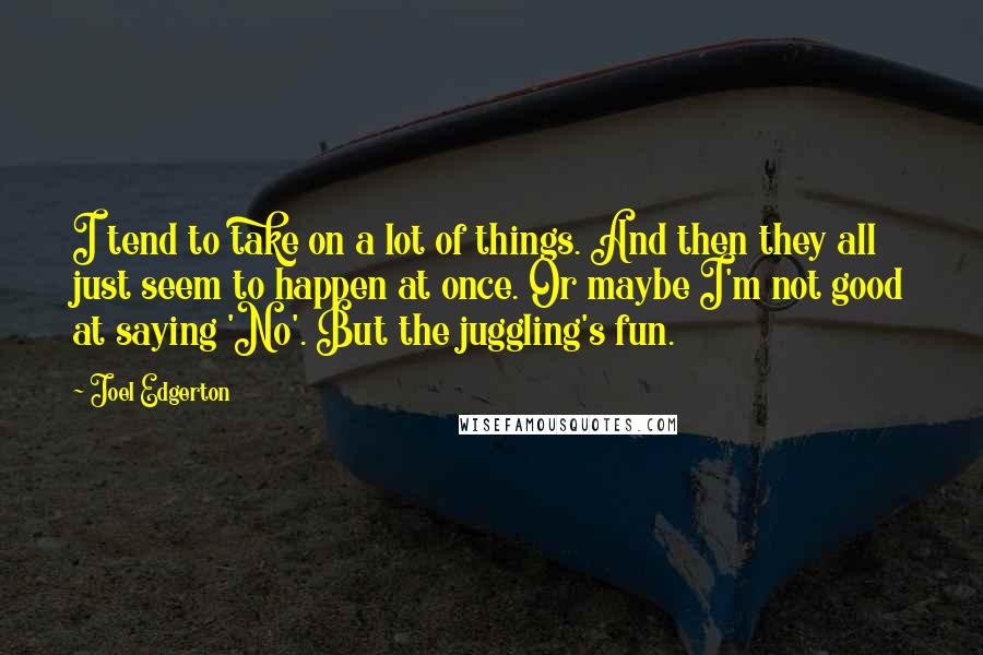 Joel Edgerton Quotes: I tend to take on a lot of things. And then they all just seem to happen at once. Or maybe I'm not good at saying 'No'. But the juggling's fun.