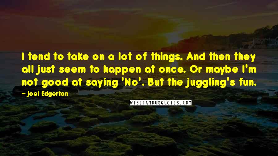 Joel Edgerton Quotes: I tend to take on a lot of things. And then they all just seem to happen at once. Or maybe I'm not good at saying 'No'. But the juggling's fun.
