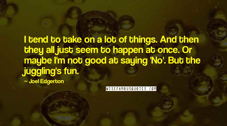 Joel Edgerton Quotes: I tend to take on a lot of things. And then they all just seem to happen at once. Or maybe I'm not good at saying 'No'. But the juggling's fun.