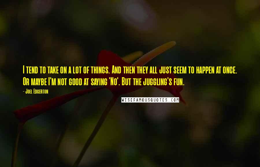 Joel Edgerton Quotes: I tend to take on a lot of things. And then they all just seem to happen at once. Or maybe I'm not good at saying 'No'. But the juggling's fun.