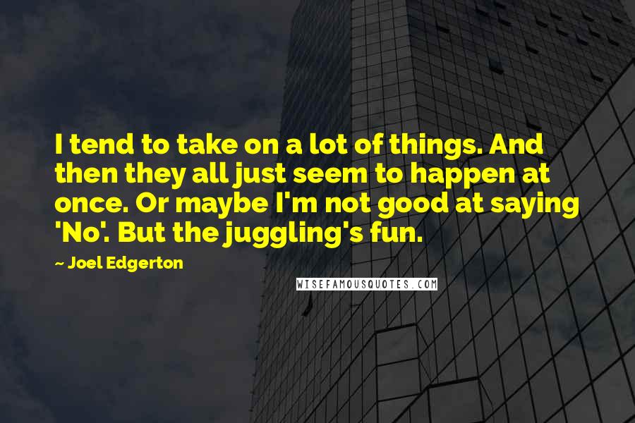 Joel Edgerton Quotes: I tend to take on a lot of things. And then they all just seem to happen at once. Or maybe I'm not good at saying 'No'. But the juggling's fun.