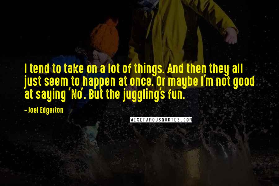 Joel Edgerton Quotes: I tend to take on a lot of things. And then they all just seem to happen at once. Or maybe I'm not good at saying 'No'. But the juggling's fun.