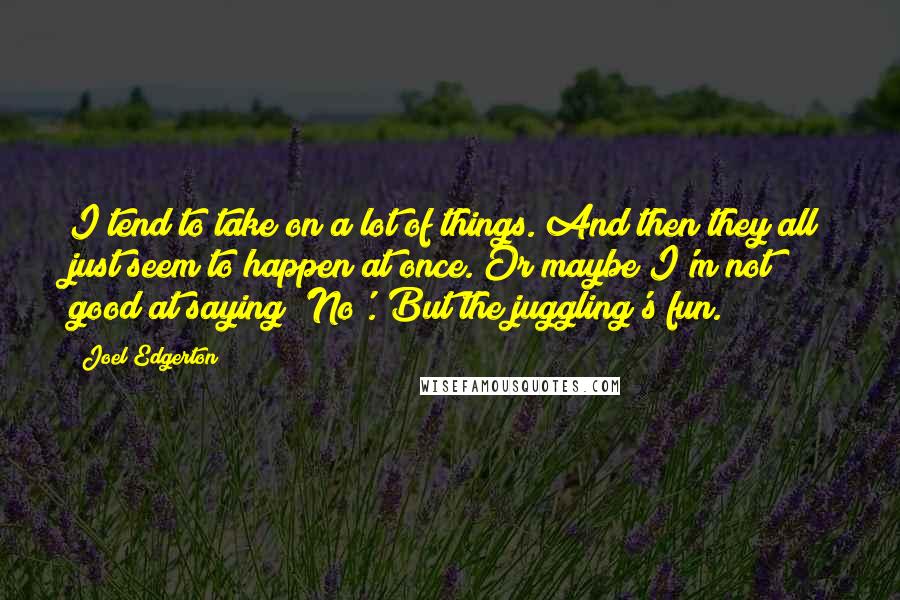 Joel Edgerton Quotes: I tend to take on a lot of things. And then they all just seem to happen at once. Or maybe I'm not good at saying 'No'. But the juggling's fun.