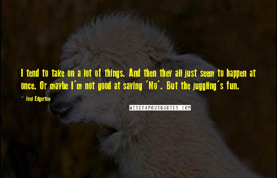 Joel Edgerton Quotes: I tend to take on a lot of things. And then they all just seem to happen at once. Or maybe I'm not good at saying 'No'. But the juggling's fun.