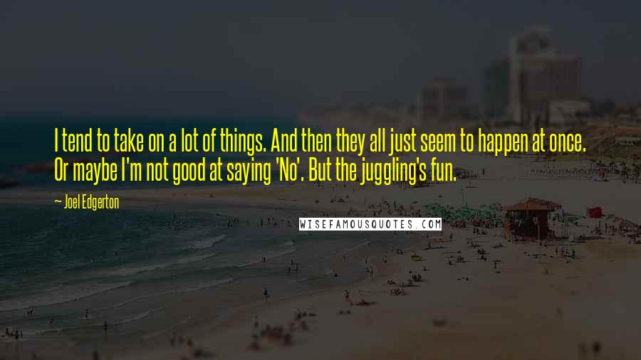 Joel Edgerton Quotes: I tend to take on a lot of things. And then they all just seem to happen at once. Or maybe I'm not good at saying 'No'. But the juggling's fun.