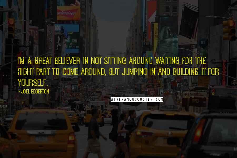 Joel Edgerton Quotes: I'm a great believer in not sitting around waiting for the right part to come around, but jumping in and building it for yourself.