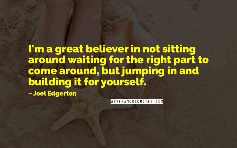 Joel Edgerton Quotes: I'm a great believer in not sitting around waiting for the right part to come around, but jumping in and building it for yourself.