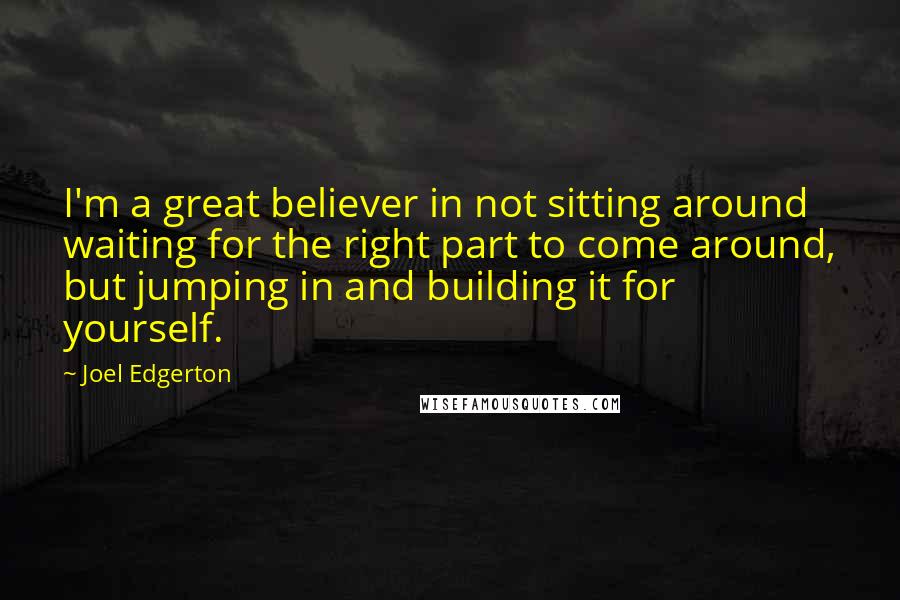 Joel Edgerton Quotes: I'm a great believer in not sitting around waiting for the right part to come around, but jumping in and building it for yourself.