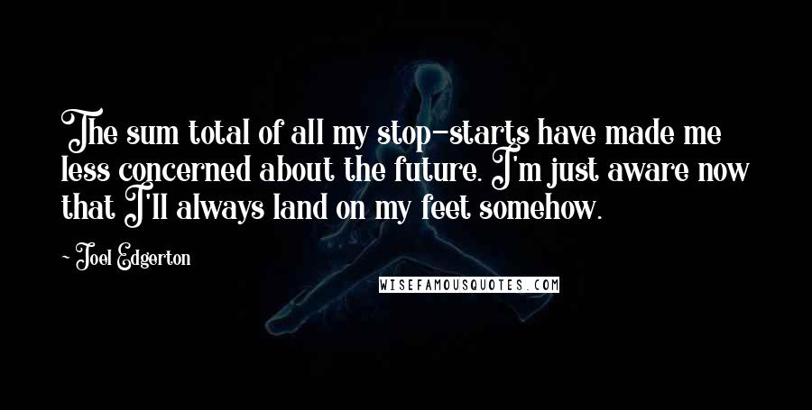 Joel Edgerton Quotes: The sum total of all my stop-starts have made me less concerned about the future. I'm just aware now that I'll always land on my feet somehow.