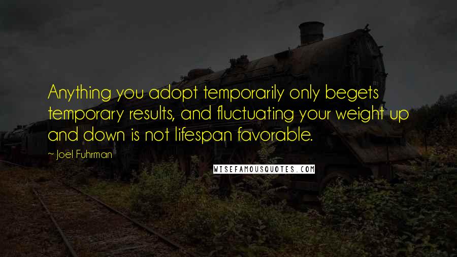 Joel Fuhrman Quotes: Anything you adopt temporarily only begets temporary results, and fluctuating your weight up and down is not lifespan favorable.