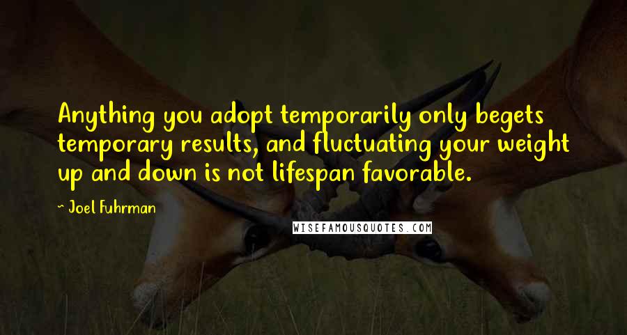 Joel Fuhrman Quotes: Anything you adopt temporarily only begets temporary results, and fluctuating your weight up and down is not lifespan favorable.