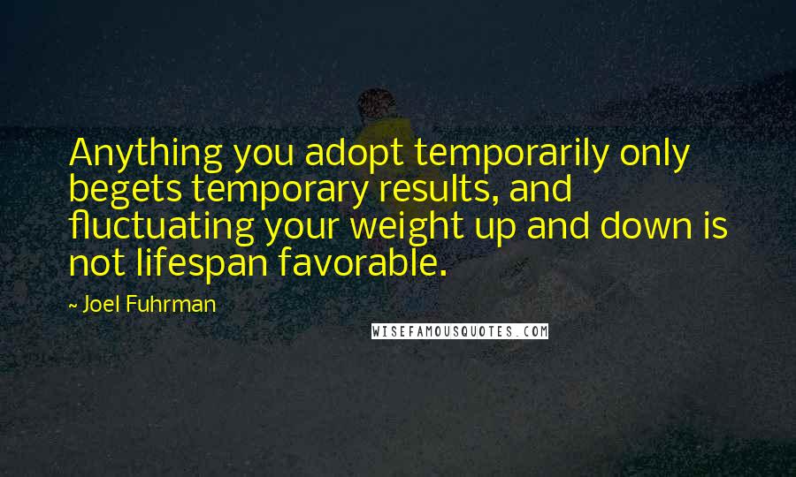 Joel Fuhrman Quotes: Anything you adopt temporarily only begets temporary results, and fluctuating your weight up and down is not lifespan favorable.