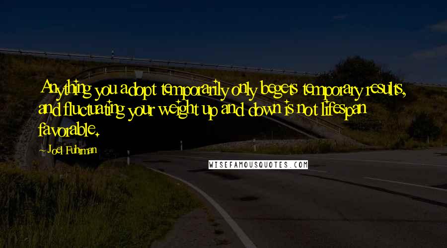 Joel Fuhrman Quotes: Anything you adopt temporarily only begets temporary results, and fluctuating your weight up and down is not lifespan favorable.