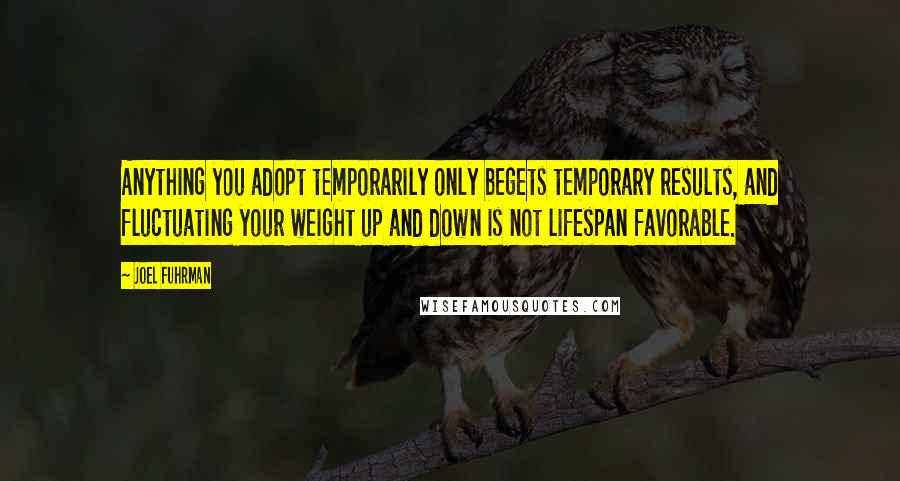 Joel Fuhrman Quotes: Anything you adopt temporarily only begets temporary results, and fluctuating your weight up and down is not lifespan favorable.